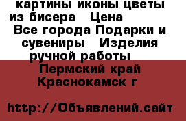 картины,иконы,цветы из бисера › Цена ­ 2 000 - Все города Подарки и сувениры » Изделия ручной работы   . Пермский край,Краснокамск г.